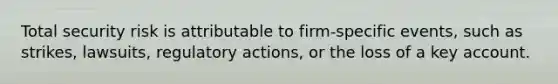 Total security risk is attributable to firm-specific events, such as strikes, lawsuits, regulatory actions, or the loss of a key account.