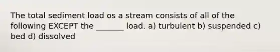 The total sediment load os a stream consists of all of the following EXCEPT the _______ load. a) turbulent b) suspended c) bed d) dissolved