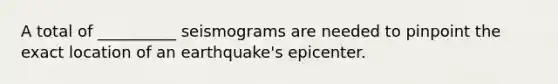 A total of __________ seismograms are needed to pinpoint the exact location of an earthquake's epicenter.