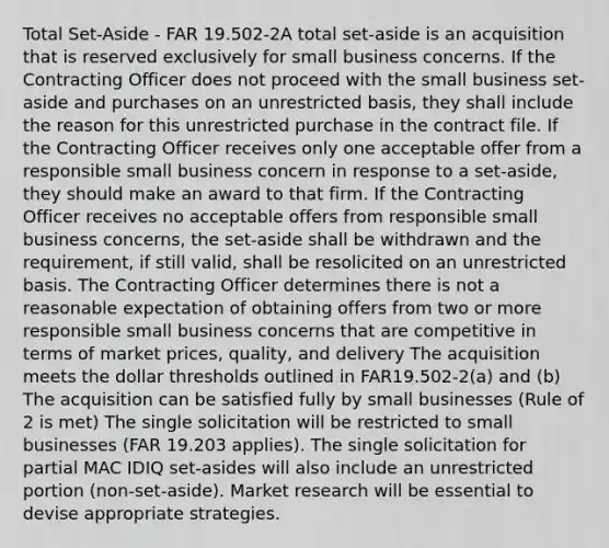 Total Set-Aside - FAR 19.502-2A total set-aside is an acquisition that is reserved exclusively for small business concerns. If the Contracting Officer does not proceed with the small business set-aside and purchases on an unrestricted basis, they shall include the reason for this unrestricted purchase in the contract file. If the Contracting Officer receives only one acceptable offer from a responsible small business concern in response to a set-aside, they should make an award to that firm. If the Contracting Officer receives no acceptable offers from responsible small business concerns, the set-aside shall be withdrawn and the requirement, if still valid, shall be resolicited on an unrestricted basis. The Contracting Officer determines there is not a reasonable expectation of obtaining offers from two or more responsible small business concerns that are competitive in terms of market prices, quality, and delivery The acquisition meets the dollar thresholds outlined in FAR19.502-2(a) and (b) The acquisition can be satisfied fully by small businesses (Rule of 2 is met) The single solicitation will be restricted to small businesses (FAR 19.203 applies). The single solicitation for partial MAC IDIQ set-asides will also include an unrestricted portion (non-set-aside). Market research will be essential to devise appropriate strategies.