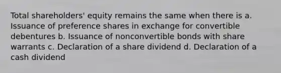 Total shareholders' equity remains the same when there is a. Issuance of preference shares in exchange for convertible debentures b. Issuance of nonconvertible bonds with share warrants c. Declaration of a share dividend d. Declaration of a cash dividend