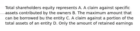 Total shareholders equity represents A. A claim against specific assets contributed by the owners B. The maximum amount that can be borrowed bu the entity C. A claim against a portion of the total assets of an entity D. Only the amount of retained earnings