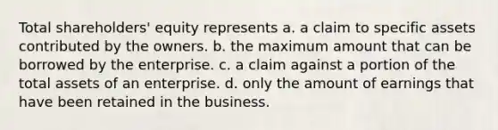 Total shareholders' equity represents a. a claim to specific assets contributed by the owners. b. the maximum amount that can be borrowed by the enterprise. c. a claim against a portion of the total assets of an enterprise. d. only the amount of earnings that have been retained in the business.