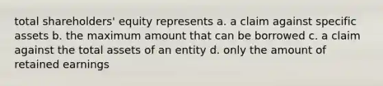 total shareholders' equity represents a. a claim against specific assets b. the maximum amount that can be borrowed c. a claim against the total assets of an entity d. only the amount of retained earnings