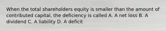 When the total shareholders equity is smaller than the amount of contributed capital, the deficiency is called A. A net loss B. A dividend C. A liability D. A deficit