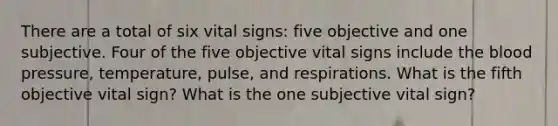 There are a total of six vital signs: five objective and one subjective. Four of the five objective vital signs include the blood pressure, temperature, pulse, and respirations. What is the fifth objective vital sign? What is the one subjective vital sign?