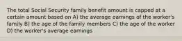 The total Social Security family benefit amount is capped at a certain amount based on A) the average earnings of the worker's family B) the age of the family members C) the age of the worker D) the worker's average earnings