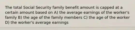 The total Social Security family benefit amount is capped at a certain amount based on A) the average earnings of the worker's family B) the age of the family members C) the age of the worker D) the worker's average earnings