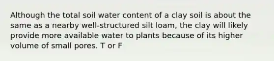 Although the total soil water content of a clay soil is about the same as a nearby well-structured silt loam, the clay will likely provide more available water to plants because of its higher volume of small pores. T or F