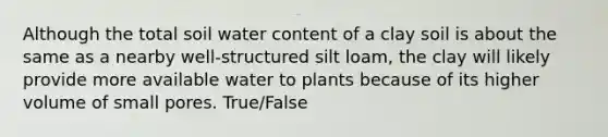 Although the total soil water content of a clay soil is about the same as a nearby well-structured silt loam, the clay will likely provide more available water to plants because of its higher volume of small pores. True/False