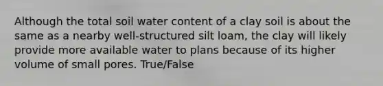 Although the total soil water content of a clay soil is about the same as a nearby well-structured silt loam, the clay will likely provide more available water to plans because of its higher volume of small pores. True/False