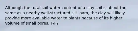 Although the total soil water content of a clay soil is about the same as a nearby well-structured silt loam, the clay will likely provide more available water to plants because of its higher volume of small pores. T/F?