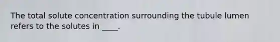 The total solute concentration surrounding the tubule lumen refers to the solutes in ____.