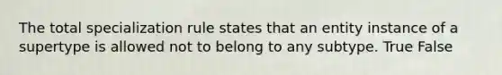 The total specialization rule states that an entity instance of a supertype is allowed not to belong to any subtype. True False