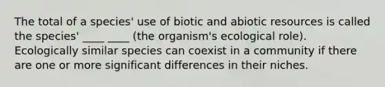 The total of a species' use of biotic and abiotic resources is called the species' ____ ____ (the organism's ecological role). Ecologically similar species can coexist in a community if there are one or more significant differences in their niches.