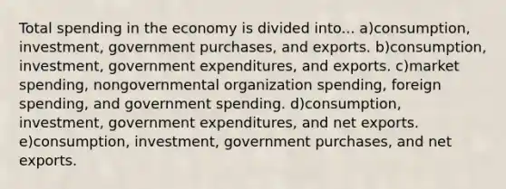 Total spending in the economy is divided into... a)consumption, investment, government purchases, and exports. b)consumption, investment, government expenditures, and exports. c)market spending, nongovernmental organization spending, foreign spending, and government spending. d)consumption, investment, government expenditures, and net exports. e)consumption, investment, government purchases, and net exports.