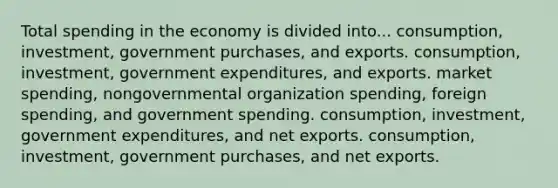 Total spending in the economy is divided into... consumption, investment, government purchases, and exports. consumption, investment, government expenditures, and exports. market spending, nongovernmental organization spending, foreign spending, and government spending. consumption, investment, government expenditures, and net exports. consumption, investment, government purchases, and net exports.