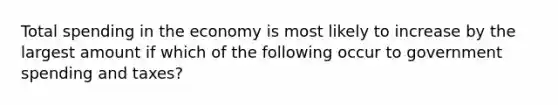 Total spending in the economy is most likely to increase by the largest amount if which of the following occur to government spending and taxes?