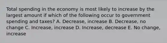 Total spending in the economy is most likely to increase by the largest amount if which of the following occur to government spending and taxes? A. Decrease, increase B. Decrease, no change C. Increase, increase D. Increase, decrease E. No change, increase