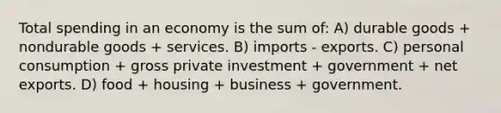 Total spending in an economy is the sum of: A) durable goods + nondurable goods + services. B) imports - exports. C) personal consumption + gross private investment + government + net exports. D) food + housing + business + government.