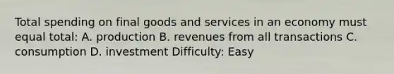 Total spending on final goods and services in an economy must equal total: A. production B. revenues from all transactions C. consumption D. investment Difficulty: Easy