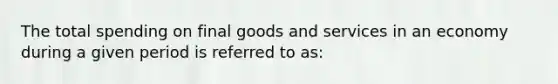 The total spending on final goods and services in an economy during a given period is referred to as: