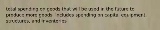 total spending on goods that will be used in the future to produce more goods. Includes spending on capital equipment, structures, and inventories