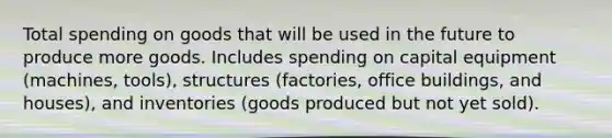 Total spending on goods that will be used in the future to produce more goods. Includes spending on capital equipment (machines, tools), structures (factories, office buildings, and houses), and inventories (goods produced but not yet sold).