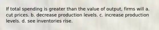 If total spending is greater than the value of output, firms will a. cut prices. b. decrease production levels. c. increase production levels. d. see inventories rise.