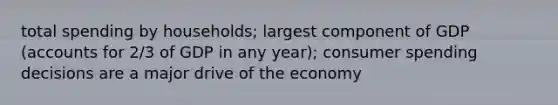 total spending by households; largest component of GDP (accounts for 2/3 of GDP in any year); consumer spending decisions are a major drive of the economy