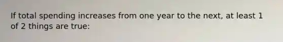 If total spending increases from one year to the next, at least 1 of 2 things are true: