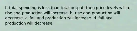 If total spending is less than total output, then price levels will a. rise and production will increase. b. rise and production will decrease. c. fall and production will increase. d. fall and production will decrease.