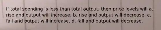 If total spending is less than total output, then price levels will a. rise and output will increase. b. rise and output will decrease. c. fall and output will increase. d. fall and output will decrease.