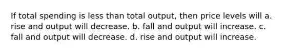 If total spending is less than total output, then price levels will a. rise and output will decrease. b. fall and output will increase. c. fall and output will decrease. d. rise and output will increase.