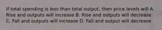 If total spending is less than total output, then price levels will A. Rise and outputs will increase B. Rise and outputs will decrease C. Fall and outputs will increase D. Fall and output will decrease