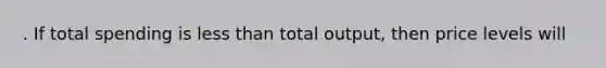 . If total spending is less than total output, then price levels will