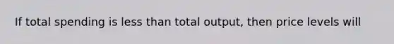 If total spending is less than total output, then price levels will