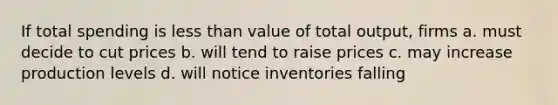 If total spending is less than value of total output, firms a. must decide to cut prices b. will tend to raise prices c. may increase production levels d. will notice inventories falling