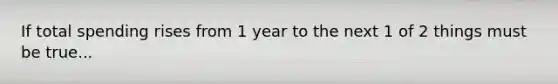 If total spending rises from 1 year to the next 1 of 2 things must be true...