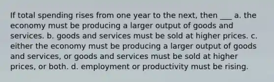 If total spending rises from one year to the next, then ___ a. the economy must be producing a larger output of goods and services. b. goods and services must be sold at higher prices. c. either the economy must be producing a larger output of goods and services, or goods and services must be sold at higher prices, or both. d. employment or productivity must be rising.