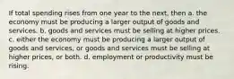 If total spending rises from one year to the next, then a. the economy must be producing a larger output of goods and services. b. goods and services must be selling at higher prices. c. either the economy must be producing a larger output of goods and services, or goods and services must be selling at higher prices, or both. d. employment or productivity must be rising.