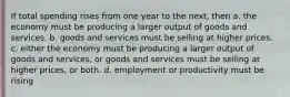 If total spending rises from one year to the next, then a. the economy must be producing a larger output of goods and services. b. goods and services must be selling at higher prices. c. either the economy must be producing a larger output of goods and services, or goods and services must be selling at higher prices, or both. d. employment or productivity must be rising