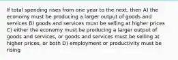 If total spending rises from one year to the next, then A) the economy must be producing a larger output of goods and services B) goods and services must be selling at higher prices C) either the economy must be producing a larger output of goods and services, or goods and services must be selling at higher prices, or both D) employment or productivity must be rising