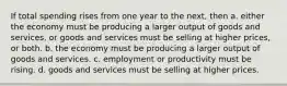 If total spending rises from one year to the next, then a. either the economy must be producing a larger output of goods and services, or goods and services must be selling at higher prices, or both. b. the economy must be producing a larger output of goods and services. c. employment or productivity must be rising. d. goods and services must be selling at higher prices.