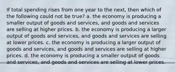 If total spending rises from one year to the next, then which of the following could not be true? a. the economy is producing a smaller output of goods and services, and goods and services are selling at higher prices. b. the economy is producing a larger output of goods and services, and goods and services are selling at lower prices. c. the economy is producing a larger output of goods and services, and goods and services are selling at higher prices. d. the economy is producing a smaller output of goods and services, and goods and services are selling at lower prices.