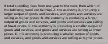 If total spending rises from one year to the next, then which of the following could not be true? A. the economy is producing a larger output of goods and services, and goods and services are selling at higher prices. B. the economy is producing a larger output of goods and services, and goods and services are selling at lower prices. C. the economy is producing a smaller output of goods and services, and goods and services are selling at lower prices. D. the economy is producing a smaller output of goods and services, and goods and services are selling at higher prices.