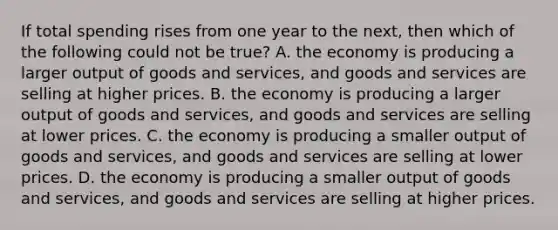 If total spending rises from one year to the next, then which of the following could not be true? A. the economy is producing a larger output of goods and services, and goods and services are selling at higher prices. B. the economy is producing a larger output of goods and services, and goods and services are selling at lower prices. C. the economy is producing a smaller output of goods and services, and goods and services are selling at lower prices. D. the economy is producing a smaller output of goods and services, and goods and services are selling at higher prices.