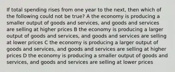 If total spending rises from one year to the next, then which of the following could not be true? A the economy is producing a smaller output of goods and services, and goods and services are selling at higher prices B the economy is producing a larger output of goods and services, and goods and services are selling at lower prices C the economy is producing a larger output of goods and services, and goods and services are selling at higher prices D the economy is producing a smaller output of goods and services, and goods and services are selling at lower prices