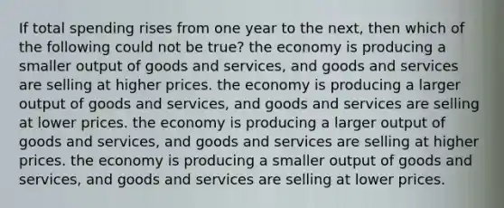 If total spending rises from one year to the next, then which of the following could not be true? the economy is producing a smaller output of goods and services, and goods and services are selling at higher prices. the economy is producing a larger output of goods and services, and goods and services are selling at lower prices. the economy is producing a larger output of goods and services, and goods and services are selling at higher prices. the economy is producing a smaller output of goods and services, and goods and services are selling at lower prices.