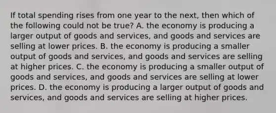 If total spending rises from one year to the next, then which of the following could not be true? A. the economy is producing a larger output of goods and services, and goods and services are selling at lower prices. B. the economy is producing a smaller output of goods and services, and goods and services are selling at higher prices. C. the economy is producing a smaller output of goods and services, and goods and services are selling at lower prices. D. the economy is producing a larger output of goods and services, and goods and services are selling at higher prices.